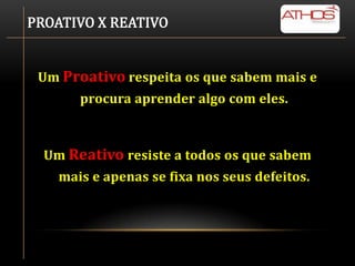 PROATIVO X REATIVO


 Um Proativo respeita os que sabem mais e
       procura aprender algo com eles.



  Um Reativo resiste a todos os que sabem
    mais e apenas se fixa nos seus defeitos.
 