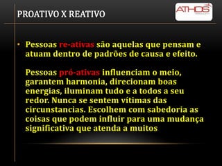 PROATIVO X REATIVO


• Pessoas re-ativas são aquelas que pensam e
  atuam dentro de padrões de causa e efeito.

 Pessoas pró-ativas influenciam o meio,
 garantem harmonia, direcionam boas
 energias, iluminam tudo e a todos a seu
 redor. Nunca se sentem vítimas das
 circunstancias. Escolhem com sabedoria as
 coisas que podem influir para uma mudança
 significativa que atenda a muitos
 