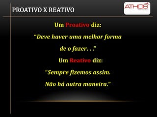 PROATIVO X REATIVO

            Um Proativo diz:
      “Deve haver uma melhor forma
              de o fazer. . .”
             Um Reativo diz:
         “Sempre fizemos assim.
         Não há outra maneira.”
 