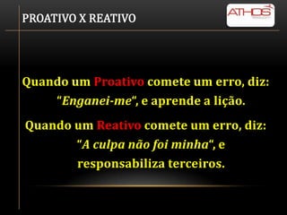 PROATIVO X REATIVO




Quando um Proativo comete um erro, diz:
    “Enganei-me“, e aprende a lição.
Quando um Reativo comete um erro, diz:
       “A culpa não foi minha“, e
       responsabiliza terceiros.
 