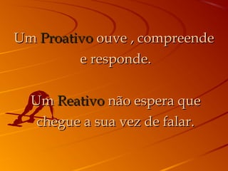 UmUm ProativoProativo ouve , compreendeouve , compreende
e responde.e responde.
UmUm ReativoReativo não espera quenão espera que
chegue a sua vez de falar.chegue a sua vez de falar.
 