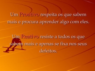 UmUm ProativoProativo respeita os que sabemrespeita os que sabem
mais e procura aprender algo com eles.mais e procura aprender algo com eles.
UmUm ReativoReativo resiste a todos os queresiste a todos os que
sabem mais e apenas se fixa nos seussabem mais e apenas se fixa nos seus
defeitos.defeitos.
 