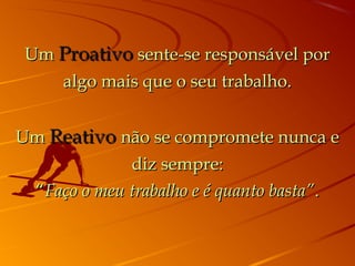 UmUm ProativoProativo sente-se responsável porsente-se responsável por
algo mais que o seu trabalho.algo mais que o seu trabalho.
UmUm ReativoReativo não se compromete nunca enão se compromete nunca e
diz sempre:diz sempre:
““Faço o meu trabalho e é quanto basta”Faço o meu trabalho e é quanto basta”..
 