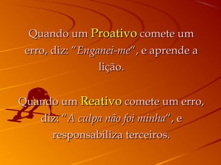 Quando umQuando um ProativoProativo comete umcomete um
erro, diz: “erro, diz: “Enganei-meEnganei-me“, e aprende a“, e aprende a
lição.lição.
Quando umQuando um ReativoReativo comete um erro,comete um erro,
diz: “diz: “A culpa não foi minhaA culpa não foi minha“, e“, e
responsabiliza terceiros.responsabiliza terceiros.
 