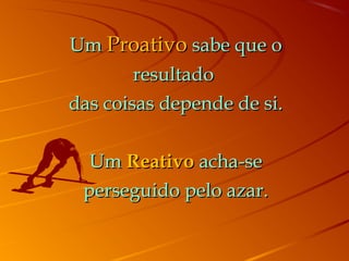 UmUm ProativoProativo sabe que osabe que o
resultadoresultado
das coisas depende de si.das coisas depende de si.
UmUm ReativoReativo acha-seacha-se
perseguido pelo azar.perseguido pelo azar.
 