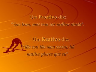 UmUm ProativoProativo diz:diz:
""Sou bom, mas vou ser melhor aindaSou bom, mas vou ser melhor ainda".".
         UmUm ReativoReativo diz:diz:
""Não sou tão mau assim; háNão sou tão mau assim; há
muitos piores que eumuitos piores que eu".".
 