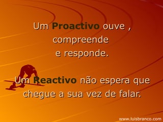 Um  Proactivo  ouve , compreende  e responde. Um  Reactivo  não espera que chegue a sua vez de falar. www.luisbranco.com 