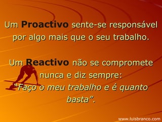Um  Proactivo  sente-se responsável por algo mais que o seu trabalho. Um  Reactivo   não se compromete nunca e diz sempre: “ Faço o meu trabalho e é quanto basta” . www.luisbranco.com 