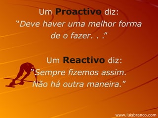 Um  Proactivo  diz: “ Deve haver uma melhor forma de o fazer . . .”      Um  Reactivo  diz: “ Sempre fizemos assim. Não há outra maneira. ” www.luisbranco.com 