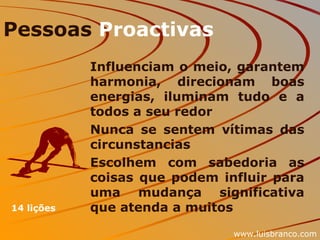 Pessoas  Proactivas Influenciam o meio, garantem harmonia, direcionam boas energias, iluminam tudo e a todos a seu redor Nunca se sentem vítimas das circunstancias Escolhem com sabedoria as coisas que podem influir para uma mudança significativa que atenda a muitos 14 lições www.luisbranco.com 