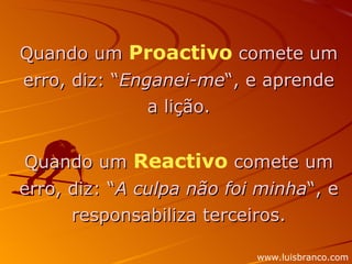 Quando um  Proactivo  comete um erro, diz: “ Enganei-me “, e aprende a lição. Quando um  Reactivo  comete um erro, diz: “ A culpa não foi minha “, e responsabiliza terceiros. www.luisbranco.com 