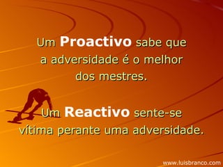 Um  Proactivo  sabe que a adversidade é o melhor dos mestres.   Um  Reactivo  sente-se  vítima perante uma adversidade. www.luisbranco.com 