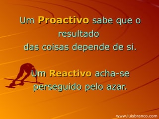 Um  Proactivo  sabe que o resultado  das coisas depende de si. Um  Reactivo  acha-se perseguido pelo azar. www.luisbranco.com 
