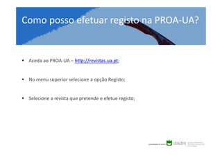Como posso efetuar registo na PROA-UA?

Aceda ao PROA-UA – http://revistas.ua.pt;

No menu superior selecione a opção Registo;

Selecione a revista que pretende e efetue registo;

 