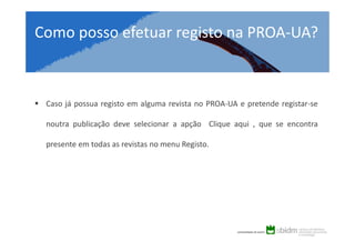 Como posso efetuar registo na PROA-UA?

Caso já possua registo em alguma revista no PROA-UA e pretende registar-se
noutra publicação deve selecionar a opção Clique aqui , que se encontra
presente em todas as revistas no menu Registo.

 