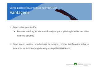 Como posso efetuar registo na PROA-UA?

Vantagens
Papel Leitor, permite-lhe:
Receber notificações via e-mail sempre que a publicação edita um novo
número/ volume;

Papel Autor: realizar a submissão de artigos, receber notificações sobre o
estado da submissão nas várias etapas do processo editorial.

 