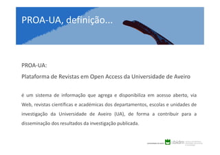 PROA-UA, definição...

PROA-UA:
Plataforma de Revistas em Open Access da Universidade de Aveiro
é um sistema de informação que agrega e disponibiliza em acesso aberto, via
Web, revistas científicas e académicas dos departamentos, escolas e unidades de
investigação da Universidade de Aveiro (UA), de forma a contribuir para a
disseminação dos resultados da investigação publicada.

 