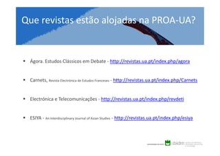 Que revistas estão alojadas na PROA-UA?

Ágora. Estudos Clássicos em Debate - http://revistas.ua.pt/index.php/agora

Carnets, Revista Electrónica de Estudos Franceses - http://revistas.ua.pt/index.php/Carnets

Electrónica e Telecomunicações - http://revistas.ua.pt/index.php/revdeti

ESIYA - An Interdisciplinary Journal of Asian Studies - http://revistas.ua.pt/index.php/esiya

 