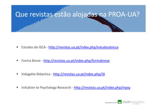Que revistas estão alojadas na PROA-UA?

Estudos do ISCA - http://revistas.ua.pt/index.php/estudosdoisca

Forma Breve - http://revistas.ua.pt/index.php/formabreve

Indagatio Didactica - http://revistas.ua.pt/index.php/ID

Initiation to Psychology Research - http://revistas.ua.pt/index.php/inpsy

 