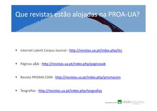 Que revistas estão alojadas na PROA-UA?

Internet Latent Corpus Journal - http://revistas.ua.pt/index.php/ilcj

Páginas a&b - http://revistas.ua.pt/index.php/paginasab

Revista PRISMA.COM - http://revistas.ua.pt/index.php/prismacom

Teografias - http://revistas.ua.pt/index.php/teografias

 