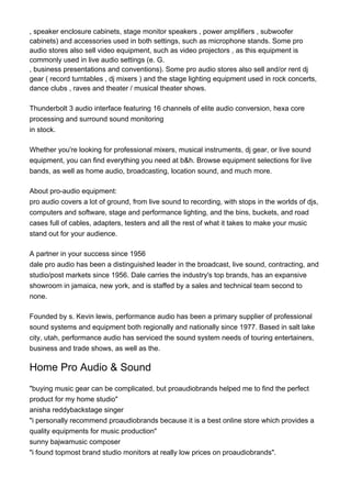 , speaker enclosure cabinets, stage monitor speakers , power amplifiers , subwoofer
cabinets) and accessories used in both settings, such as microphone stands. Some pro
audio stores also sell video equipment, such as video projectors , as this equipment is
commonly used in live audio settings (e. G.
, business presentations and conventions). Some pro audio stores also sell and/or rent dj
gear ( record turntables , dj mixers ) and the stage lighting equipment used in rock concerts,
dance clubs , raves and theater / musical theater shows.
Thunderbolt 3 audio interface featuring 16 channels of elite audio conversion, hexa core
processing and surround sound monitoring
in stock.
Whether you're looking for professional mixers, musical instruments, dj gear, or live sound
equipment, you can find everything you need at b&h. Browse equipment selections for live
bands, as well as home audio, broadcasting, location sound, and much more.
About pro-audio equipment:
pro audio covers a lot of ground, from live sound to recording, with stops in the worlds of djs,
computers and software, stage and performance lighting, and the bins, buckets, and road
cases full of cables, adapters, testers and all the rest of what it takes to make your music
stand out for your audience.
A partner in your success since 1956
dale pro audio has been a distinguished leader in the broadcast, live sound, contracting, and
studio/post markets since 1956. Dale carries the industry's top brands, has an expansive
showroom in jamaica, new york, and is staffed by a sales and technical team second to
none.
Founded by s. Kevin lewis, performance audio has been a primary supplier of professional
sound systems and equipment both regionally and nationally since 1977. Based in salt lake
city, utah, performance audio has serviced the sound system needs of touring entertainers,
business and trade shows, as well as the.
Home Pro Audio & Sound
"buying music gear can be complicated, but proaudiobrands helped me to find the perfect
product for my home studio"
anisha reddybackstage singer
"i personally recommend proaudiobrands because it is a best online store which provides a
quality equipments for music production"
sunny bajwamusic composer
"i found topmost brand studio monitors at really low prices on proaudiobrands".
 