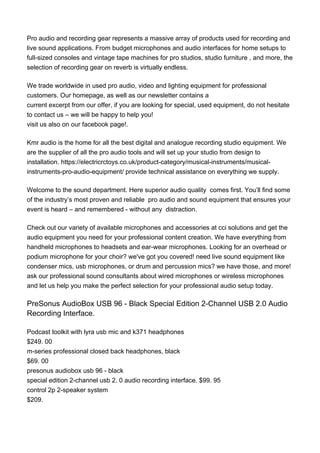 Pro audio and recording gear represents a massive array of products used for recording and
live sound applications. From budget microphones and audio interfaces for home setups to
full-sized consoles and vintage tape machines for pro studios, studio furniture , and more, the
selection of recording gear on reverb is virtually endless.
We trade worldwide in used pro audio, video and lighting equipment for professional
customers. Our homepage, as well as our newsletter contains a
current excerpt from our offer, if you are looking for special, used equipment, do not hesitate
to contact us – we will be happy to help you!
visit us also on our facebook page!.
Kmr audio is the home for all the best digital and analogue recording studio equipment. We
are the supplier of all the pro audio tools and will set up your studio from design to
installation. https://electricrctoys.co.uk/product-category/musical-instruments/musical-
instruments-pro-audio-equipment/ provide technical assistance on everything we supply.
Welcome to the sound department. Here superior audio quality comes first. You’ll find some
of the industry’s most proven and reliable pro audio and sound equipment that ensures your
event is heard – and remembered - without any distraction.
Check out our variety of available microphones and accessories at cci solutions and get the
audio equipment you need for your professional content creation. We have everything from
handheld microphones to headsets and ear-wear microphones. Looking for an overhead or
podium microphone for your choir? we've got you covered! need live sound equipment like
condenser mics, usb microphones, or drum and percussion mics? we have those, and more!
ask our professional sound consultants about wired microphones or wireless microphones
and let us help you make the perfect selection for your professional audio setup today.
PreSonus AudioBox USB 96 - Black Special Edition 2-Channel USB 2.0 Audio
Recording Interface.
Podcast toolkit with lyra usb mic and k371 headphones
$249. 00
m-series professional closed back headphones, black
$69. 00
presonus audiobox usb 96 - black
special edition 2-channel usb 2. 0 audio recording interface. $99. 95
control 2p 2-speaker system
$209.
 