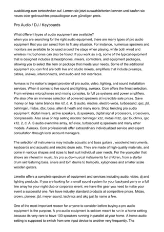 ausbildung zum tontechniker auf. Lernen sie jetzt auswahlkriterien kennen und kaufen sie
neues oder gebrauchtes proaudiogear zum günstigen preis.
Pro Audio / DJ / Keyboards
What different types of audio equipment are available?
when you are searching for the right audio equipment, there are many types of pro audio
equipment that you can select from to fit any situation. For instance, numerous speakers and
monitors are available to be used around the stage when playing, while both wired and
wireless microphones can also be found. If you work as a dj, some of the typical equipment
that is designed includes dj headphones, mixers, controllers, and equipment packages,
allowing you to select the item or package that meets your needs. Some of the additional
equipment you can find are both live and studio mixers, amplifiers that include preamps,
cables, snakes, interconnects, and audio and mdi interfaces.
Avmaxx is the nation’s largest provider of pro audio, video, lighting, and sound installation
services. When it comes to live sound and lighting, avmaxx. Com offers the finest selection.
From wireless microphones and mixing consoles, to full pa systems and power amplifiers.
We also offer an immense selection of powered speakers at incredible sale prices. Save
money on top name brands like rcf, d. A. S audio, mackie, electro-voice, turbosound, qsc, jbl,
behringer, midas, dbx, bose, allen & heath and many more. Shop trending pro audio
equipment: digital mixers, active speakers, dj speakers, digital signal processors, crossovers,
compressors. Also save on top selling models: behringer x32, midas m32, qsc touchmix, qsc
k12. 2, d. A. S audio event line array, rcf evox, turbosound iq speakers and many other
models. Avmaxx. Com professionals offer extraordinary individualized service and expert
consultation through local account managers.
The selection of instruments may include acoustic and bass guitars , woodwind instruments,
keyboards and acoustic and electric drum sets. They are made of high-quality materials, and
come in various shapes and sizes to best suit individual user needs. For the youngster that
shows an interest in music, try pro audio-musical instruments for children, from a starter
drum set featuring bass, snare and tom drums to trumpets, xylophones and smaller scale
wooden guitars.
Limelite offers a complete spectrum of equipment and services including audio, video, dj and
lighting products. If you are looking for a small sound system for your backyard party or a full
line array for your night club or corporate event, we have the gear you need to make your
event a successful one. We have industry standard products at competitive prices. Midas,
crown, pioneer, jbl, meyer sound, technics and akg just to name a few.
One of the most important reason for anyone to consider before buying a pro audio
equipment is the purpose. A pro-audio equipment is seldom meant to run in a home setting
because its very rare to have 100 speakers running in parallel at your home. A home audio
setting is supposed to switch from one input device to another very frequently. The
 