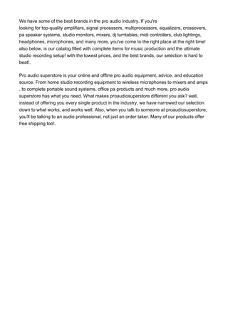 We have some of the best brands in the pro audio industry. If you're
looking for top-quality amplifiers, signal processors, multiprocessors, equalizers, crossovers,
pa speaker systems, studio monitors, mixers, dj turntables, midi controllers, club lightings,
headphones, microphones, and many more, you've come to the right place at the right time!
also below, is our catalog filled with complete items for music production and the ultimate
studio recording setup! with the lowest prices, and the best brands, our selection is hard to
beat!.
Pro audio superstore is your online and offline pro audio equipment, advice, and education
source. From home studio recording equipment to wireless microphones to mixers and amps
, to complete portable sound systems, office pa products and much more, pro audio
superstore has what you need. What makes proaudiosuperstore different you ask? well,
instead of offering you every single product in the industry, we have narrowed our selection
down to what works, and works well. Also, when you talk to someone at proaudiosuperstore,
you'll be talking to an audio professional, not just an order taker. Many of our products offer
free shipping too!.
 