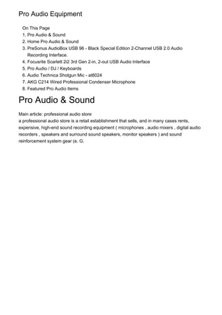 1.
2.
3.
4.
5.
6.
7.
8.
Pro Audio Equipment
On This Page
Pro Audio & Sound
Home Pro Audio & Sound
PreSonus AudioBox USB 96 - Black Special Edition 2-Channel USB 2.0 Audio
Recording Interface.
Focusrite Scarlett 2i2 3rd Gen 2-in, 2-out USB Audio Interface
Pro Audio / DJ / Keyboards
Audio Technica Shotgun Mic - at8024
AKG C214 Wired Professional Condenser Microphone
Featured Pro Audio Items
Pro Audio & Sound
Main article: professional audio store
a professional audio store is a retail establishment that sells, and in many cases rents,
expensive, high-end sound recording equipment ( microphones , audio mixers , digital audio
recorders , speakers and surround sound speakers, monitor speakers ) and sound
reinforcement system gear (e. G.
 