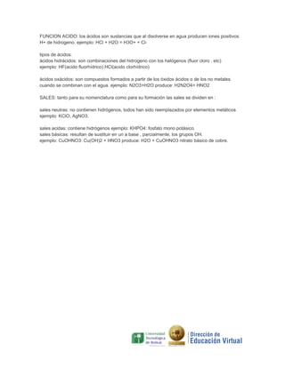 FUNCION ACIDO: los ácidos son sustancias que al disolverse en agua producen iones positivos
H+ de hidrogeno. ejemplo: HCl + H2O = H3O+ + Cltipos de ácidos:
ácidos hidrácidos: son combinaciones del hidrogeno con los halógenos (fluor cloro . etc)
ejemplo: HF(acido fluorhídrico) HCl(acido clorhídrico)
ácidos oxácidos: son compuestos formados a partir de los óxidos ácidos o de los no metales
cuando se combinan con el agua. ejemplo: N2O3+H2O produce: H2N2O4= HNO2
SALES: tanto para su nomenclatura como para su formación las sales se dividen en :
sales neutras: no contienen hidrógenos, todos han sido reemplazados por elementos metálicos
ejemplo: KClO, AgNO3.
sales acidas: contiene hidrógenos ejemplo: KHPO4: fosfato mono potásico.
sales básicas: resultan de sustituir en un a base , parcialmente, los grupos OH.
ejemplo: CuOHNO3: Cu(OH)2 + HNO3 produce: H2O + CuOHNO3 nitrato básico de cobre.

 