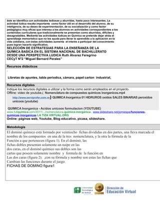 éste se identifica con actividades tediosas y aburridas, hasta poco interesantes. La
actividad lúdica resulta importante como factor útil en el desarrollo del alumno, de su
inteligencia, de su deseo de experimentación, de su socialización y como factor
pedagógico muy eficaz que interesa a los alumnos en actividades correspondientes a los
contenidos curriculares que tradicionalmente se presentan como aburridos, difíciles y
desagradables. Mediante las actividades lúdicas en Química se pretende dejar atrás el
aprendizaje memorístico que no les ayuda para llevar lo aprendido a la aplicación en la
vida cotidiana, con éstas actividades aumenta el interés a participar del conocimiento
pues logran hacerlo significativo.

SELECCIÓN DE ESTRATEGIAS PARA LA ENSEÑANZA DE LA
QUÍMICA BASICA EN EL SISTEMA NACIONAL DE BACHILLERATO
DESDE UNA PERSPECTIVA LUDICA Ruth Álvarez Feregrino
CECyT N°2 “Miguel Bernard Perales”
Recursos didácticos
.
Libretas de apuntes, tabla periodica, cámara, papel carton industrial,
Recursos digitales
Indique los recursos digitales a utilizar y la forma como serán empleados en el proyecto.
Offline: video de youtube,( Nomenclatura de compuestos quimicos inorganicos.mp4
http://www.serviprofer.com.ve) QUIMICA Inorganica 01 HIDRUROS oxidos SALES BINARIAS peroxidos
unicoos (youtube)
QUIMICA Inorganica - Acidos unicoos formulacion (YOUTUBE)
www.fullquimica.com/2011/.../nomenclatura-quimica-inorganica., www.slideshare.net/jomiespa/funcionesquimicas-inorganicas LA TIZA VIRTUAL.ORG

Online: páginas web, Youtube, Blog educativo, picasa, slideshare.
Metodología

El dominó químico está formado por veintiocho fichas divididas en dos partes, una lleva marcada el
nombre de los compuestos en una de la tres nomenclatura, y la otra la fórmula de la
Función a que pertenecen (figura 1). En el dominó, las
fichas dobles presentan solamente un naipe en las
dos caras, en el dominó químico sus dobles son las
cartas que poseen solamente nombre y formula de la función en
Las dos caras (figura 2). ,con su fórmula y nombre son estas las fichas que
Cambian las funciones durante el juego.
FICHAS DE DOMINO figura1

 