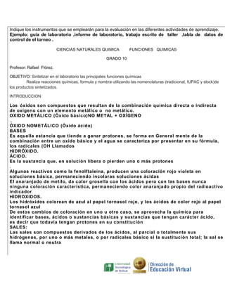 Indique los instrumentos que se emplearán para la evaluación en las diferentes actividades de aprendizaje.
Ejemplo: guia de laboratorio ,informe de laboratorio, trabajo escrito de taller ,tabla de datos de
control de el torneo .
CIENCIAS NATURALES QUIMICA

FUNCIONES QUIMICAS

GRADO 10
Profesor: Rafael Flórez.
OBJETIVO: Sintetizar en el laboratorio las principales funciones químicas
Realiza reacciones químicas, formula y nombra utilizando las nomenclaturas (tradicional, IUPAC y stock)de
los productos sintetizados.
INTRODUCCION

Los óxidos son compuestos que resultan de la combinación química directa o indirecta
de oxígeno con un elemento metálico o no metálico.
OXIDO METÁLICO (Óxido básico)NO METAL + OXÍGENO
..
ÓXIDO NOMETÁLICO (Óxido ácido)
BASES
Es aquella estancia que tiende a ganar protones, se forma en General mente de la
combinación entre un oxido básico y el agua se caracteriza por presentar en su fórmula,
los radicales (OH Llamados
HIDRÓXIDO.
ÁCIDO.
Es la sustancia que, en solución líbera o pierden uno o más protones
.
Algunos reactivos como la fenolftaleína, producen una coloración rojo violeta en
soluciones básica, permaneciendo incoloras soluciones ácidas
El anaranjado de metilo, da color grosella con los ácidos pero con las bases nunca
ninguna coloración característica, permaneciendo color anaranjado propio del radioactivo
indicador
HIDROXIDOS.
Los hidróxidos colorean de azul al papel tornasol rojo, y los ácidos de color rojo al papel
tornasol azul
De estos cambios de coloración en uno u otro caso, se aprovecha la química para
identificar bases, ácidos o sustancias básicas y sustancias que tengan carácter ácido,
es decir que todavía tengan protones en su constitución
SALES:
Las sales son compuestos derivados de los ácidos, al parcial o totalmente sus
hidrógenos, por uno o más metales, o por radicales básico si la sustitución total; la sal se
llama normal o neutra

 