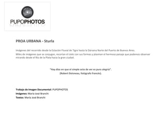 PROA URBANA - Sturla Imágenes del recorrido desde la Estación Fluvial de Tigre hasta la Dársena Norte del Puerto de Buenos Aires. Rascacielos. Fábricas de humo y vapor. Aviones. Urbanismo. Barcos. La puesta de sol detrás de la gran ciudad. Miles de imágenes que se conjugan, recortan el cielo con sus formas y plasman el hermoso paisaje que podemos observar mirando desde el Río de la Plata hacia Buenos Aires. “ Hay días en que el simple acto de ver es pura alegría”.  (Robert Doisneau, fotógrafo francés).  Trabajo de Imagen Documental:  PUPOPHOTOS Imágenes:  María José Branchi Textos:  María José Branchi 