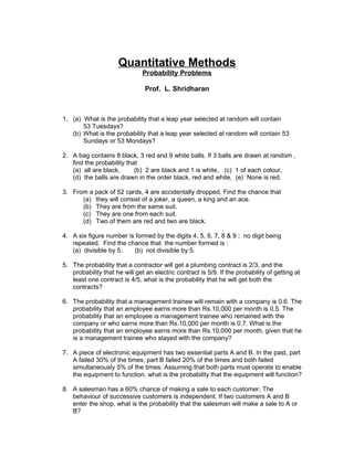 Quantitative Methods
Probability Problems
Prof. L. Shridharan
1. (a) What is the probability that a leap year selected at random will contain
53 Tuesdays?
(b) What is the probability that a leap year selected at random will contain 53
Sundays or 53 Mondays?
2. A bag contains 8 black, 3 red and 9 white balls. If 3 balls are drawn at random ,
find the probability that
(a) all are black, (b) 2 are black and 1 is white, (c) 1 of each colour,
(d) the balls are drawn in the order black, red and white, (e) None is red.
3. From a pack of 52 cards, 4 are accidentally dropped. Find the chance that
(a) they will consist of a joker, a queen, a king and an ace.
(b) They are from the same suit.
(c) They are one from each suit.
(d) Two of them are red and two are black.
4. A six figure number is formed by the digits 4, 5, 6, 7, 8 & 9 ; no digit being
repeated. Find the chance that the number formed is :
(a) divisible by 5. (b) not divisible by 5.
5. The probability that a contractor will get a plumbing contract is 2/3, and the
probability that he will get an electric contract is 5/9. If the probability of getting at
least one contract is 4/5, what is the probability that he will get both the
contracts?
6. The probability that a management trainee will remain with a company is 0.6. The
probability that an employee earns more than Rs.10,000 per month is 0.5. The
probability that an employee is management trainee who remained with the
company or who earns more than Rs.10,000 per month is 0.7. What is the
probability that an employee earns more than Rs.10,000 per month, given that he
is a management trainee who stayed with the company?
7. A piece of electronic equipment has two essential parts A and B. In the past, part
A failed 30% of the times, part B failed 20% of the times and both failed
simultaneously 5% of the times. Assuming that both parts must operate to enable
the equipment to function, what is the probability that the equipment will function?
8. A salesman has a 60% chance of making a sale to each customer. The
behaviour of successive customers is independent. If two customers A and B
enter the shop, what is the probability that the salesman will make a sale to A or
B?
 