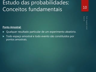 Estudo das probabilidades:
Conceitos fundamentais
Ponto Amostral:
 Qualquer resultado particular de um experimento aleatório.
 Todo espaço amostral e todo evento são constituídos por
pontos amostrais.
10
 