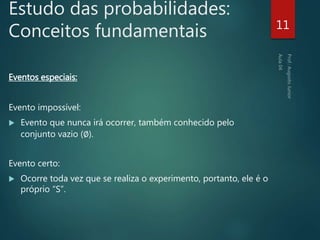 Estudo das probabilidades:
Conceitos fundamentais
Eventos especiais:
Evento impossível:
 Evento que nunca irá ocorrer, também conhecido pelo
conjunto vazio (∅).
Evento certo:
 Ocorre toda vez que se realiza o experimento, portanto, ele é o
próprio “S”.
11
 