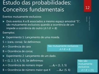 Estudo das probabilidades:
Conceitos fundamentais
Eventos mutuamente exclusivos
 Dois eventos A e B associados a mesmo espaço amostral “S”,
são mutuamente exclusivos quando a ocorrência de um
impede a ocorrência do outro (𝐴 ∩ 𝐵 = ∅)
Exemplos:
 Experimento 1: Lançamento de uma moeda.
S = {cara, coroa}. Se definirmos:
A = Ocorrência de cara
B = Ocorrência de coroa;
 Experimento 2: Lançamento de um dado.
S = {1, 2, 3, 4, 5, 6}. Se definirmos:
A = Ocorrência de número ímpar A = {1, 3, 5}
B = Ocorrência de número maior que 4 B = {5, 6}
12
São mutuamente exclusivos
𝐴 ∩ 𝐵 = ∅
Não são
mutuamente
exclusivos
𝐴 ∩ 𝐵 = {5}
 