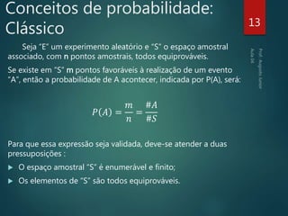 Conceitos de probabilidade:
Clássico
Seja “E” um experimento aleatório e “S” o espaço amostral
associado, com n pontos amostrais, todos equiprováveis.
Se existe em “S” m pontos favoráveis à realização de um evento
“A”, então a probabilidade de A acontecer, indicada por P(A), será:
𝑃 𝐴 =
𝑚
𝑛
=
#𝐴
#𝑆
Para que essa expressão seja validada, deve-se atender a duas
pressuposições :
 O espaço amostral “S” é enumerável e finito;
 Os elementos de “S” são todos equiprováveis.
13
 