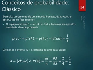 Conceitos de probabilidade:
Clássico
Exemplo: Lançamento de uma moeda honesta, duas vezes, e
observação da face superior.
 O espaço amostral S = {cc, ck, kc, kk}, e todos os seus pontos
amostrais são equiprováveis.
𝑝 𝑐𝑐 = 𝑝 𝑐𝑘 = 𝑝 𝑘𝑐 = 𝑝 𝑘𝑘 =
1
4
Definimos o evento: A = ocorrência de uma cara. Então:
𝐴 = 𝑐𝑘, 𝑘𝑐 𝑒 𝑃 𝐴 =
𝑚
𝑛
=
#𝐴
#𝑆
=
2
4
=
1
2
14
 