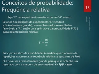 Conceitos de probabilidade:
Frequência relativa
Seja “E” um experimento aleatório de um “A” evento.
Se após n realizações do experimento “E” (sendo n
suficientemente grande), forem observados m resultados
favoráveis a “A”, então uma estimativa da probabilidade P(A) é
dada pela frequência relativa:
𝑓 =
𝑚
𝑛
Princípio estático da estabilidade: A medida que o número de
repetições n aumenta, a frequência relativa se aproxima de P(A).
O n deve ser suficientemente grande para que se obtenha um
resultado com a margem de erro razoável: f – P(A) = erro
15
 