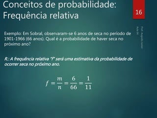 Conceitos de probabilidade:
Frequência relativa
Exemplo: Em Sobral, observaram-se 6 anos de seca no período de
1901-1966 (66 anos). Qual é a probabilidade de haver seca no
próximo ano?
R.: A frequência relativa “f” será uma estimativa da probabilidade de
ocorrer seca no próximo ano.
𝑓 =
𝑚
𝑛
=
6
66
=
1
11
16
 