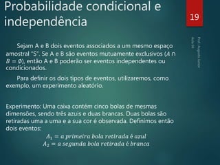 Probabilidade condicional e
independência
Sejam A e B dois eventos associados a um mesmo espaço
amostral “S”. Se A e B são eventos mutuamente exclusivos (𝐴 ∩
𝐵 = ∅), então A e B poderão ser eventos independentes ou
condicionados.
Para definir os dois tipos de eventos, utilizaremos, como
exemplo, um experimento aleatório.
Experimento: Uma caixa contém cinco bolas de mesmas
dimensões, sendo três azuis e duas brancas. Duas bolas são
retiradas uma a uma e a sua cor é observada. Definimos então
dois eventos:
𝐴1 = 𝑎 𝑝𝑟𝑖𝑚𝑒𝑖𝑟𝑎 𝑏𝑜𝑙𝑎 𝑟𝑒𝑡𝑖𝑟𝑎𝑑𝑎 é 𝑎𝑧𝑢𝑙
𝐴2 = 𝑎 𝑠𝑒𝑔𝑢𝑛𝑑𝑎 𝑏𝑜𝑙𝑎 𝑟𝑒𝑡𝑖𝑟𝑎𝑑𝑎 é 𝑏𝑟𝑎𝑛𝑐𝑎
19
 