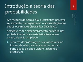 Introdução à teoria das
probabilidades
Até meados do século XIX, a estatística baseava-
se, somente, na organização e apresentação dos
dados observados (Estatística Descritiva).
Somente com o desenvolvimento da teoria das
probabilidades que a estatística teve o seu
campo de ação ampliado
 Técnicas de amostragem mais adequadas e
formas de relacionar as amostras com as
populações de onde vieram (Inferência
Estatística).
2
 