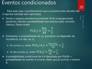 Eventos condicionados
Para esse caso, consideraremos que a primeira bola retirada não
é reposta (retirada sem reposição).
 Sendo o espaço amostral enumerável, finito e equiprovável,
podemos calcular a probabilidade dos eventos pelo conceito
clássico. Deste modo:
𝑃 𝐴1 =
#𝐴1
#𝑆
=
3
5
 Entretanto, a probabilidade do 𝐴2 acontecer vai depender da
ocorrência, ou não, do 𝐴1.
 Se ocorreu 𝐴1, então: 𝑃 𝐴2/𝐴1 =
#𝐴2/#𝐴1
#𝑆
=
2
4
;
 Se não ocorreu 𝐴1, então: 𝑃 𝐴2 =
#𝐴2
#𝑆
=
1
4
.
 A probabilidade condicional de A é denotada por P(A/B) =
probabilidade do evento A ocorrer, dado que já ocorreu o evento
B.
20
 