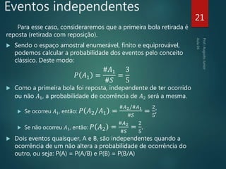 Eventos independentes
Para esse caso, consideraremos que a primeira bola retirada é
reposta (retirada com reposição).
 Sendo o espaço amostral enumerável, finito e equiprovável,
podemos calcular a probabilidade dos eventos pelo conceito
clássico. Deste modo:
𝑃 𝐴1 =
#𝐴1
#𝑆
=
3
5
 Como a primeira bola foi reposta, independente de ter ocorrido
ou não 𝐴1, a probabilidade de ocorrência de 𝐴2 será a mesma.
 Se ocorreu 𝐴1, então: 𝑃 𝐴2/𝐴1 =
#𝐴2/#𝐴1
#𝑆
=
2
5
;
 Se não ocorreu 𝐴1, então: 𝑃 𝐴2 =
#𝐴2
#𝑆
=
2
5
.
 Dois eventos quaisquer, A e B, são independentes quando a
ocorrência de um não altera a probabilidade de ocorrência do
outro, ou seja: P(A) = P(A/B) e P(B) = P(B/A)
21
 
