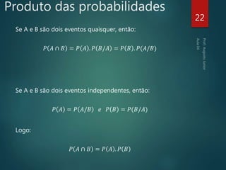 Produto das probabilidades
Se A e B são dois eventos quaisquer, então:
𝑃 𝐴 ∩ 𝐵 = 𝑃 𝐴 . 𝑃 𝐵/𝐴 = 𝑃 𝐵 . 𝑃(𝐴/𝐵)
Se A e B são dois eventos independentes, então:
𝑃 𝐴 = 𝑃 𝐴/𝐵 𝑒 𝑃 𝐵 = 𝑃(𝐵/𝐴)
Logo:
𝑃 𝐴 ∩ 𝐵 = 𝑃 𝐴 . 𝑃 𝐵
22
 