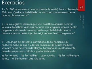 Exercícios
1 – Em 660 lançamentos de uma moeda (honesta), foram observadas
310 caras. Qual a probabilidade de, num outro lançamento dessa
moeda, obter-se coroa?
2 – Se os registros indicam que 504, das 813 máquinas de lavar
louças automáticas vendidas por uma loja, exigiram reparos dentro
da garantia dentro de um ano, qual é a probabilidade de uma
mesma lavadora dessa loja não exigir reparo dentro da garantia?
3 – Um grupo de pessoas é constituído do 60 homens e 40
mulheres. Sabe-se que 45 desses homens e 30 dessas mulheres
votaram numa determinada eleição. Tomando-se, aleatoriamente,
uma dessas pessoas, calcule a probabilidade de:
a) Ser homem; b) Ser mulher; c)ter votado; d) Ser mulher que
votou; e) Ser homem que não votou
23
 
