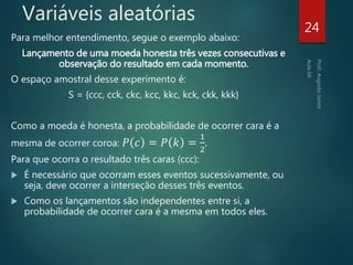 Variáveis aleatórias
Para melhor entendimento, segue o exemplo abaixo:
Lançamento de uma moeda honesta três vezes consecutivas e
observação do resultado em cada momento.
O espaço amostral desse experimento é:
S = {ccc, cck, ckc, kcc, kkc, kck, ckk, kkk}
Como a moeda é honesta, a probabilidade de ocorrer cara é a
mesma de ocorrer coroa: 𝑃 𝑐 = 𝑃 𝑘 =
1
2
.
Para que ocorra o resultado três caras (ccc):
 É necessário que ocorram esses eventos sucessivamente, ou
seja, deve ocorrer a interseção desses três eventos.
 Como os lançamentos são independentes entre si, a
probabilidade de ocorrer cara é a mesma em todos eles.
24
 