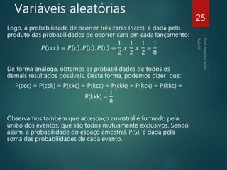 Variáveis aleatórias
Logo, a probabilidade de ocorrer três caras P(ccc), é dada pelo
produto das probabilidades de ocorrer cara em cada lançamento:
𝑃 𝑐𝑐𝑐 = 𝑃 𝑐 . 𝑃 𝑐 . 𝑃 𝑐 =
1
2
𝑥
1
2
𝑥
1
2
=
1
8
De forma análoga, obtemos as probabilidades de todos os
demais resultados possíveis. Desta forma, podemos dizer que:
P(ccc) = P(cck) = P(ckc) = P(kcc) = P(ckk) = P(kck) = P(kkc) =
P(kkk) =
1
8
Observamos também que ao espaço amostral é formado pela
união dos eventos, que são todos mutuamente exclusivos. Sendo
assim, a probabilidade do espaço amostral, P(S), é dada pela
soma das probabilidades de cada evento.
25
 