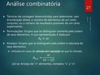 Análise combinatória
 Técnicas de contagem desenvolvidas para determinar, sem
enumeração direta, o número de elementos de um certo
conjunto, ou o número de resultados possíveis de um certo
experimento.
 Permutações: Grupos que se distinguem somente pela ordem
de seus elementos. A sua representação é dada por:
𝑃𝑛 = 𝑛!
 Arranjos: Grupos que se distinguem pela ordem e natureza de
seus elementos
 Utilizada em casos de retirada sem reposição do que foi retirado.
𝐴 𝑛,𝑥 =
𝑛!
𝑛 − 𝑥 !
(Lê-se: Arranjo de “n” elementos, tomados “x” a “x”)
27
 